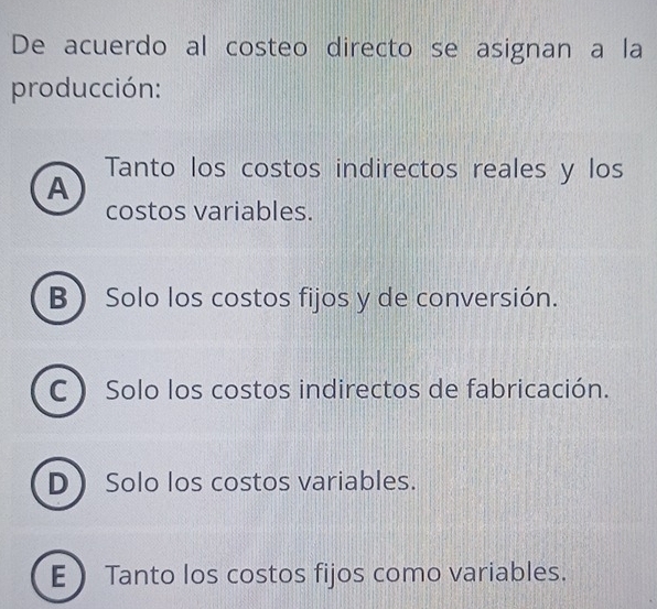 De acuerdo al costeo directo se asignan a la
producción:
Tanto los costos indirectos reales y los
A
costos variables.
B Solo los costos fijos y de conversión.
C ) Solo los costos indirectos de fabricación.
D Solo los costos variables.
E  Tanto los costos fijos como variables.