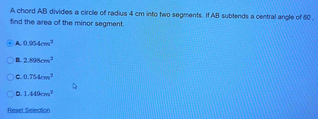 A chord AB divides a circle of radius 4 cm into two segments. If AB subtends a central angle of 60 ,
find the area of the minor segment.
A. 0.954cm^2
B. 2.898cm^2
C. 0.754cm^2
D. 1.449cm^2
Reset Selection