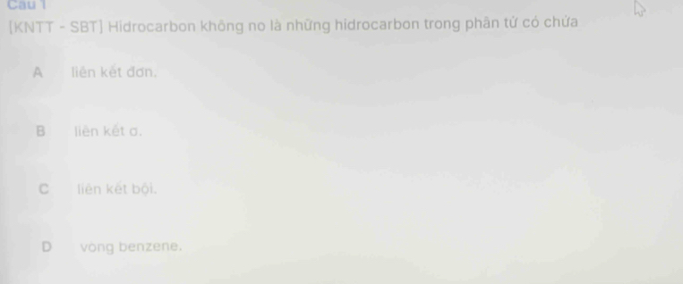 Cau l
[KNTT - SBT] Hidrocarbon không no là những hidrocarbon trong phân tử có chứa
A liên kết đơn,
B liên kết σ.
C liên kết bội.
D vòng benzene.