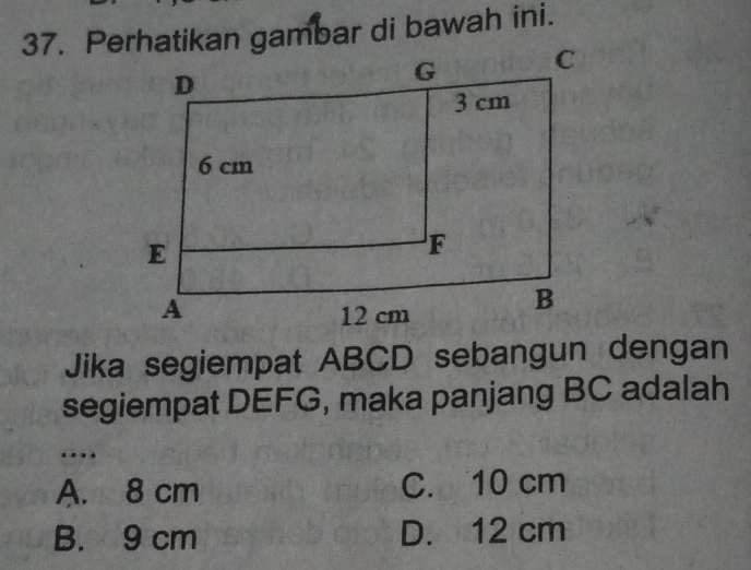 Perhatikan gambar di bawah ini.
Jika segiempat ABCD sebangun dengan
segiempat DEFG, maka panjang BC adalah
…
A. 8 cm C. 10 cm
B. 9 cm D. 12 cm