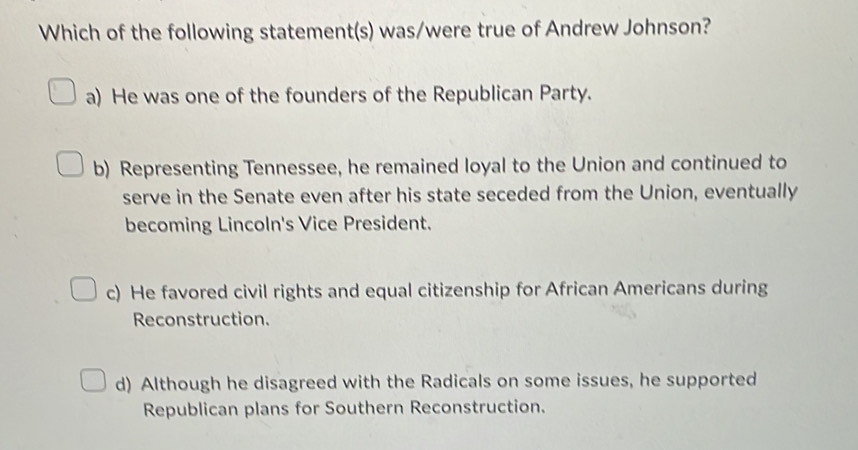 Which of the following statement(s) was/were true of Andrew Johnson?
a) He was one of the founders of the Republican Party.
b) Representing Tennessee, he remained loyal to the Union and continued to
serve in the Senate even after his state seceded from the Union, eventually
becoming Lincoln's Vice President.
c) He favored civil rights and equal citizenship for African Americans during
Reconstruction.
d) Although he disagreed with the Radicals on some issues, he supported
Republican plans for Southern Reconstruction.