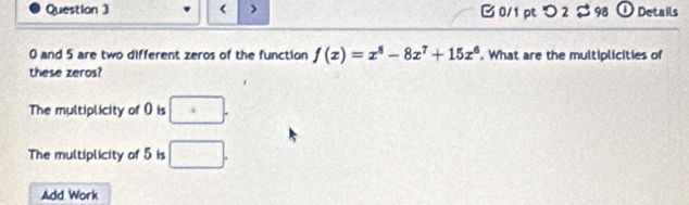 > 0/1 pt つ 2 98 O Details
0 and 5 are two different zeros of the function f(x)=x^8-8x^7+15x^6. What are the multiplicities of
these zeros?
The multiplicity of 0 is ·
The multiplicity of 5 is □. 
Add Work