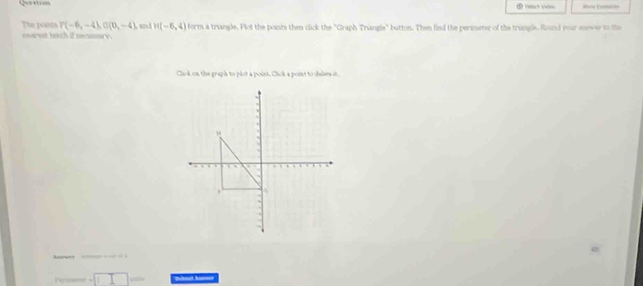 Question ⑤ rect pee áhen Diraón 
The poits P(-6,-4), G(0,-4) and H(-6,4) form a triangle. Plot the points then click the "Graph Triangle" button. Then find the perimeter of the triangle. Round your anewer to te 
nearest tenth if necsssary. 
Clck on the graph to plot a point. Chok a point to delers it, 
wes 
Perasemr - puhnat Anuse