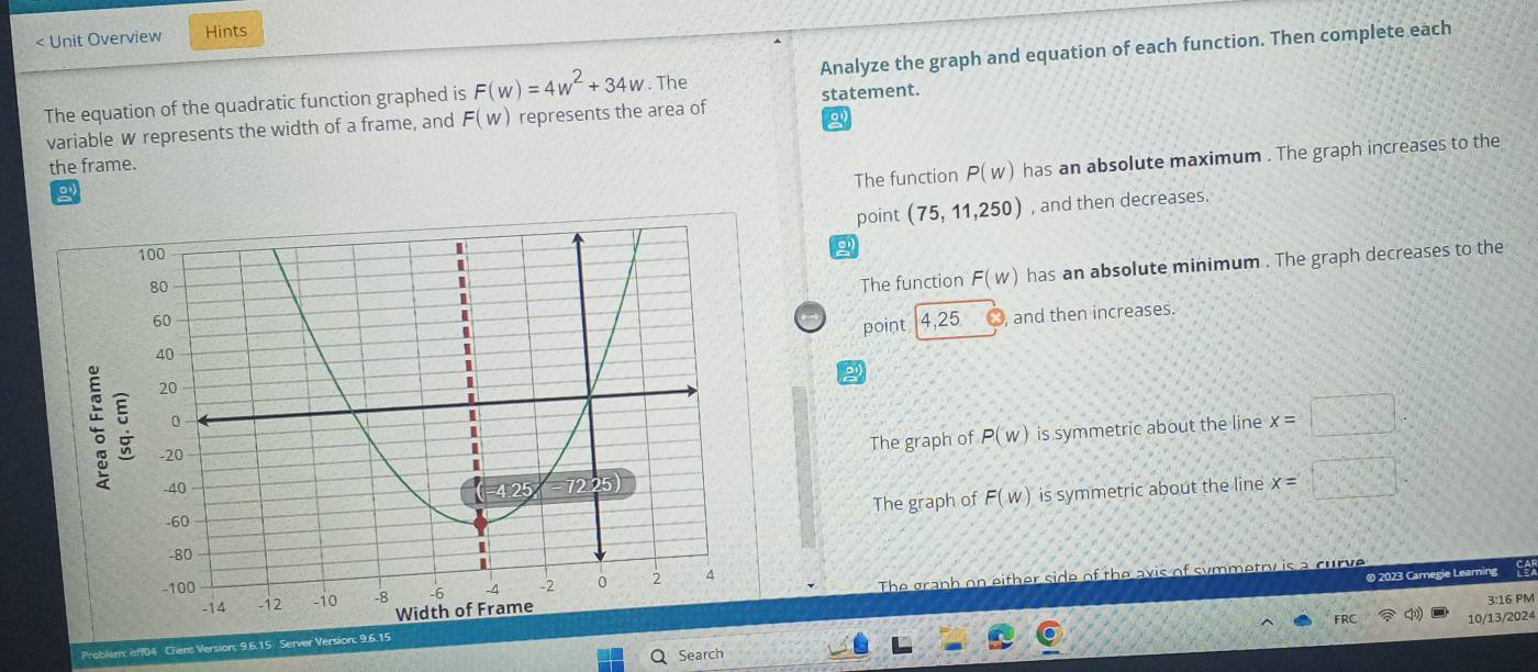 < Unit Overview Hints
The equation of the quadratic function graphed is  F(w)=4w^2+34w. The Analyze the graph and equation of each function. Then complete each
variable w represents the width of a frame, and F(w) represents the area of statement.
The function P(w) has an absolute maximum . The graph increases to the
the frame.
point (75,11,250) , and then decreases.
The function F(w) has an absolute minimum . The graph decreases to the
point 4,25 and then increases.
The graph of P(w) is symmetric about the line x=□
The graph of F(w) is symmetric about the line x=□°
The granh on either side of the ax is of s
® 2023 Carnegie Learning
3:16 PM
Search 10/13/2024
Problem: it104 Chent Version: 9.6.15 Server Version: 9.6.15