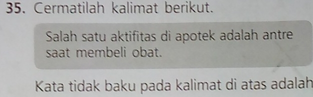 Cermatilah kalimat berikut. 
Salah satu aktifitas di apotek adalah antre 
saat membeli obat. 
Kata tidak baku pada kalimat di atas adalah