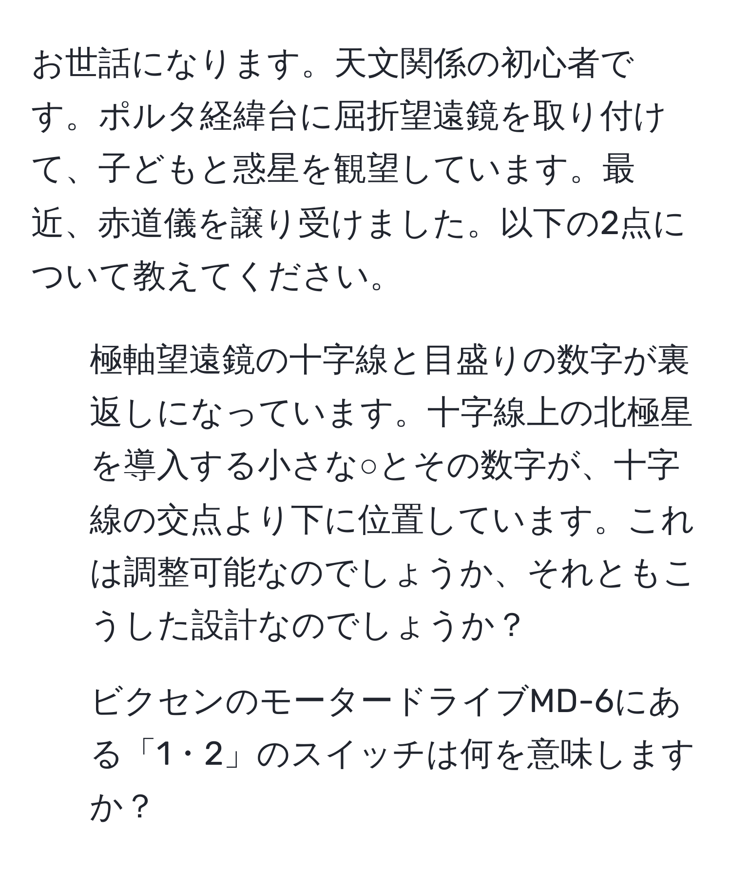 お世話になります。天文関係の初心者です。ポルタ経緯台に屈折望遠鏡を取り付けて、子どもと惑星を観望しています。最近、赤道儀を譲り受けました。以下の2点について教えてください。  
1. 極軸望遠鏡の十字線と目盛りの数字が裏返しになっています。十字線上の北極星を導入する小さな○とその数字が、十字線の交点より下に位置しています。これは調整可能なのでしょうか、それともこうした設計なのでしょうか？  
2. ビクセンのモータードライブMD-6にある「1・2」のスイッチは何を意味しますか？