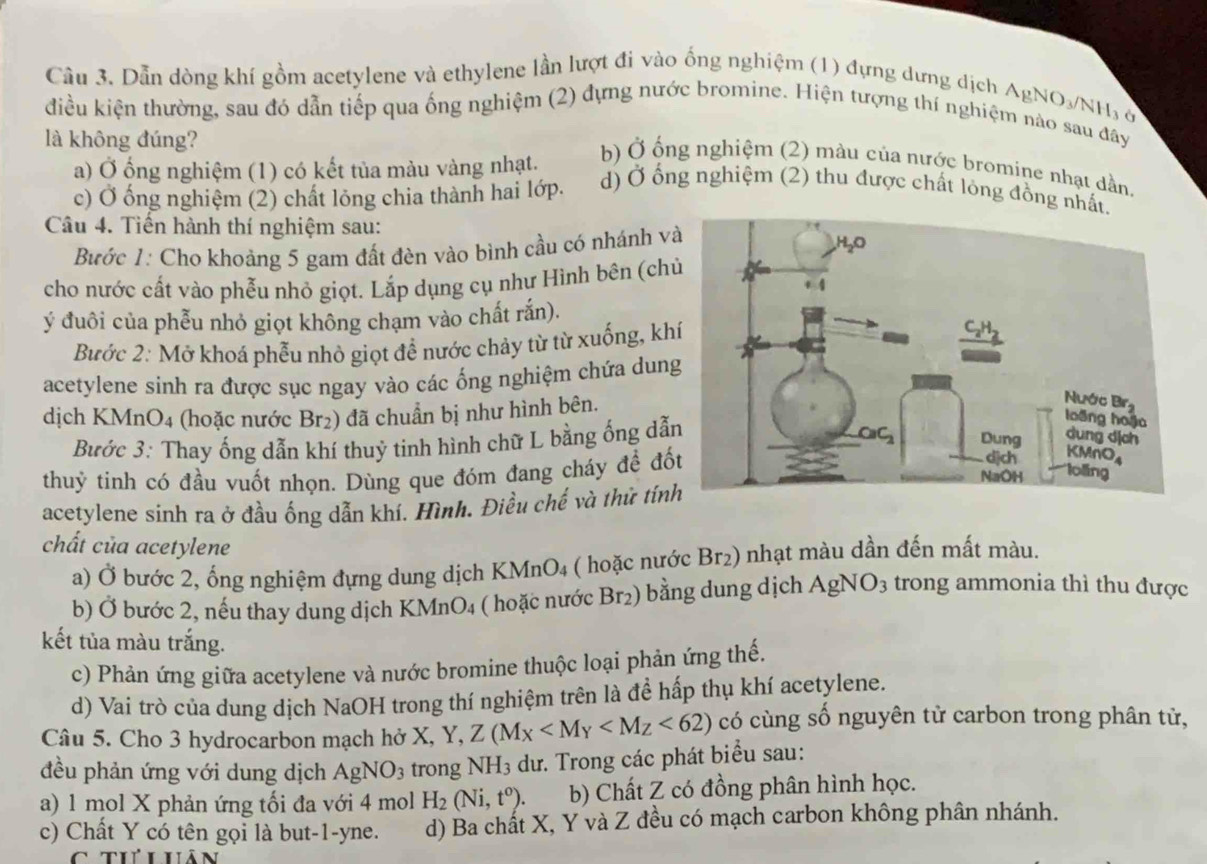 Cầu 3. Dẫn dòng khí gồm acetylene và ethylene lần lượt đi vào ống nghiệm (1) đựng dưng dịch
AgNO_3/NH_3
điều kiện thường, sau đó dẫn tiếp qua ống nghiệm (2) đựng nước bromine. Hiện tượng thí nghiệm nào sau đây
là không đúng?
a) Ở ổng nghiệm (1) có kết tủa màu vàng nhạt.
b) Ở ống nghiệm (2) màu của nước bromine nhạt dần,
c) Ở ống nghiệm (2) chất lỏng chia thành hai lớp. d) Ở ổng nghiệm (2) thu được chất lỏng đồng nhất.
Câu 4. Tiến hành thí nghiệm sau:
Bước 1: Cho khoảng 5 gam đất đèn vào bình cầu có nhánh v
cho nước cất vào phễu nhỏ giọt. Lắp dụng cụ như Hình bên (ch
ý đuôi của phễu nhỏ giọt không chạm vào chất rắn).
Bước 2: Mở khoá phễu nhỏ giọt đề nước chảy từ từ xuống, kh
acetylene sinh ra được sục ngay vào các ống nghiệm chứa dun
dịch KMnO4 (hoặc nước Br2) đã chuẩn bị như hình bên.
Bước 3: Thay ống dẫn khí thuỷ tinh hình chữ L bằng ống dẫ
thuỷ tinh có đầu vuốt nhọn. Dùng que đóm đang cháy để đố
acetylene sinh ra ở đầu ống dẫn khí. Hình. Điều chế và thứ tín
chất của acetylene
a) Ở bước 2, ống nghiệm đựng dung dịch KMnO4 ( hoặc nước Br2) nhạt màu dần đến mất màu.
b) Ở bước 2, nếu thay dung dịch KMnO₄ ( hoặc nước Br₂) bằng dung dịch AgNO_3 trong ammonia thì thu được
kết tủa màu trắng.
c) Phản ứng giữa acetylene và nước bromine thuộc loại phản ứng thế.
d) Vai trò của dung dịch NaOH trong thí nghiệm trên là đề hấp thụ khí acetylene.
Câu 5. Cho 3 hydrocarbon mạch hở X, Y, Z(M_X <62) có cùng số nguyên tử carbon trong phân tử,
1
đều phản ứng với dung dịch AgNO_3 trong NH3 dư. Trong các phát biểu sau:
a) 1 mol X phản ứng tối đa với 4 mol H_2(Ni,t^0). b) Chất Z có đồng phân hình học.
c) Chất Y có tên gọi là but-1-yne. d) Ba chất X, Y và Z đều có mạch carbon không phân nhánh.