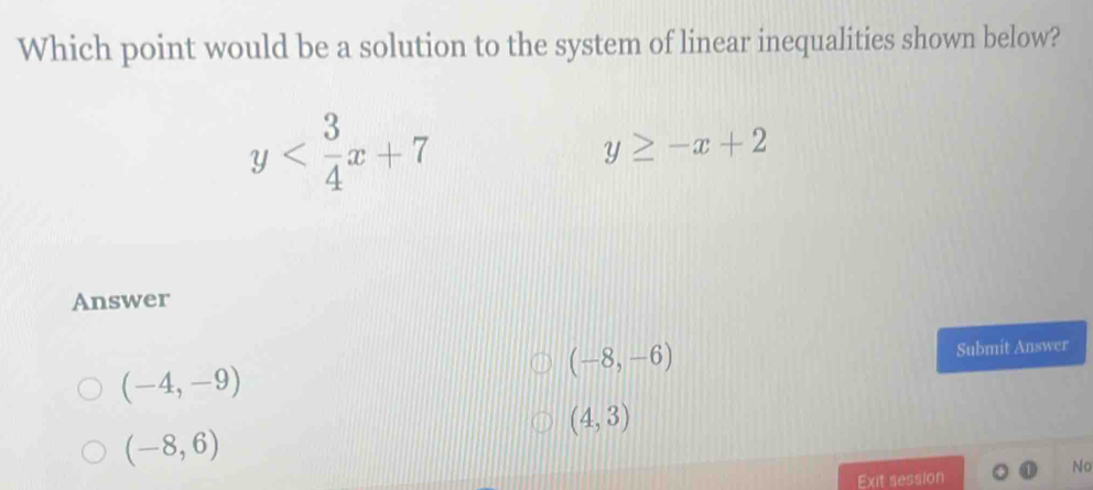 Which point would be a solution to the system of linear inequalities shown below?
y
y≥ -x+2
Answer
(-8,-6)
(-4,-9) Submit Answer
(4,3)
(-8,6)
No
Exit session