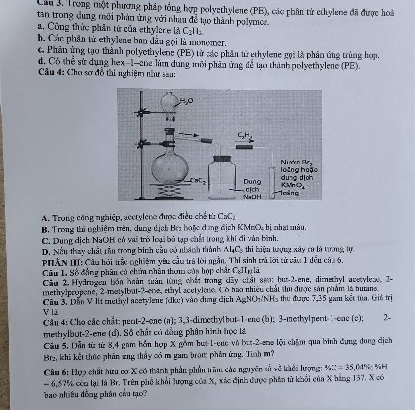 Cầu 3. Trong một phương pháp tổng hợp polyethylene (PE), các phân tử ethylene đã được hoà
tan trong dung môi phản ứng với nhau để tạo thành polymer.
a. Công thức phân tử của ethylene là C_2H_2.
b. Các phân tử ethylene ban đầu gọi là monomer.
c. Phản ứng tạo thành polyethylene (PE) từ các phân tử ethylene gọi là phản ứng trùng hợp.
d. Có thể sử dụng hex-1-ene làm dung môi phản ứng để tạo thành polyethylene (PE).
Câu 4: Cho sơ đồ thí nghiệm như sau:
A. Trong công nghiệp, acetylene được điều chế từ CaC_2
B. Trong thí nghiệm trên, dung dịch Br₂ hoặc dung dịch K (MnO_4 bị nhạt màu.
C. Dung dịch NaOH có vai trò loại bỏ tạp chất trong khí đi vào bình.
D. Nếu thay chất rắn trong bình cầu có nhánh thành . Al_4C_3 thì hiện tượng xảy ra là tương tự.
PHÀN III: Câu hỏi trắc nghiệm yêu cầu trả lời ngắn. Thí sinh trả lời từ câu 1 đến câu 6.
Câu 1. Số đồng phân có chứa nhân thơm của hợp chất C_8H_10 là
Câu 2. Hydrogen hóa hoàn toàn từng chất trong dãy chất sau: but-2-ene, dimethyl acetylene, 2-
methylpropene, 2-metylbut-2-ene, ethyl acetylene. Có bao nhiêu chất thu được sản phẩm là butane.
Câu 3. Dẫn V lít methyl acetylene (đkc) vào dung dịch AgNO_3/NH_3 thu được 7,35 gam kết tủa. Giá trị
V là
Câu 4: Cho các chất: pent-2-ene (a); 3,3-dimethylbut-1-ene (b); 3-methylpent-1-ene (c); 2-
methylbut-2-ene (d). Số chất có đồng phân hình học là
Câu 5. Dẫn từ từ 8,4 gam hỗn hợp X gồm but-1-ene và but-2-ene lội chậm qua bình đựng dung dịch
Br2, khi kết thúc phản ứng thấy có m gam brom phản ứng. Tính m?
Câu 6: Hợp chất hữu cơ X có thành phần phần trăm các nguyên tố về khối lượng: % C=35,04%; %H
=6,57% còn lại là Br. Trên phổ khối lượng của X, xác định được phân tử khối của X bằng 137. X có
bao nhiêu đồng phân cấu tạo?