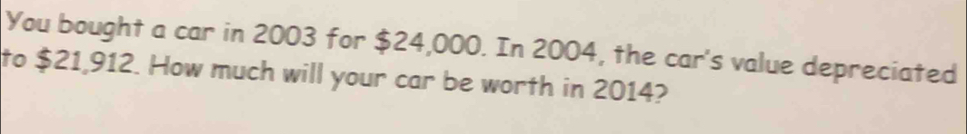 You bought a car in 2003 for $24,000. In 2004, the car's value depreciated 
to $21,912. How much will your car be worth in 2014?