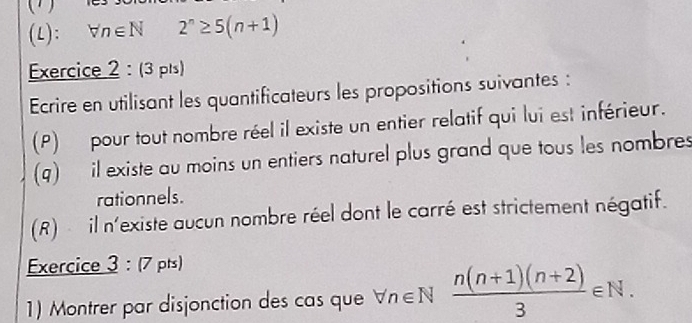 () 
(L): forall n∈ N2^n≥ 5(n+1)
Exercice 2 :( 3 pls) 
Ecrire en utilisant les quantificateurs les propositions suivantes : 
(P) pour tout nombre réel il existe un entier relatif qui lui est inférieur. 
(q) il existe au moins un entiers naturel plus grand que tous les nombres 
rationnels. 
(R) il n'existe aucun nombre réel dont le carré est strictement négatif. 
Exercice 3:(7 pts) 
1) Montrer par disjonction des cas que forall n∈ N (n(n+1)(n+2))/3 ∈ N.