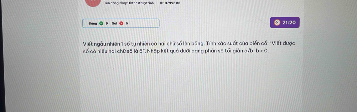 Tên đăng nhập: ththesthuytrinh ID: 37996116
Đúng Sai 21:20 
Viết ngẫu nhiên 1 số tự nhiên có hai chữ số lên bảng. Tính xác suất của biến cố: “Viết được 
số có hiệu hai chữ số là 6". Nhập kết quả dưới dạng phân số tối giản a/b, b>0.