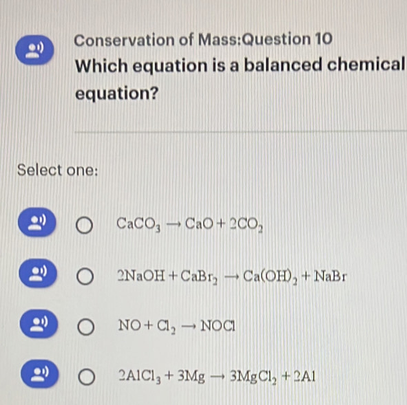 Conservation of Mass:Question 10
Which equation is a balanced chemical
equation?
Select one:
CaCO_3to CaO+2CO_2
2NaOH+CaBr_2to Ca(OH)_2+NaBr.
NO+Cl_2to NOCl
2AlCl_3+3Mgto 3MgCl_2+2Al