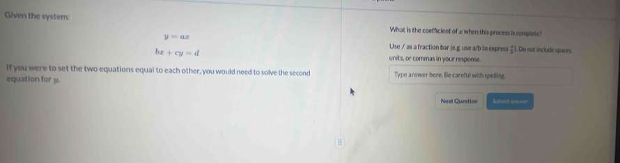 Given the system: What is the coefficient of æ when this process is complete?
y=ax. Do not include spaces. 
Use / as a fraction bar (e.g. use a/b to express  a/1 )
bx+cy=d units, or commas in your response. 
if you were to set the two equations equal to each other, you would need to solve the second Type answer here. Be careful with spelling 
equation for y. 
Next Question Submit anwer 
;