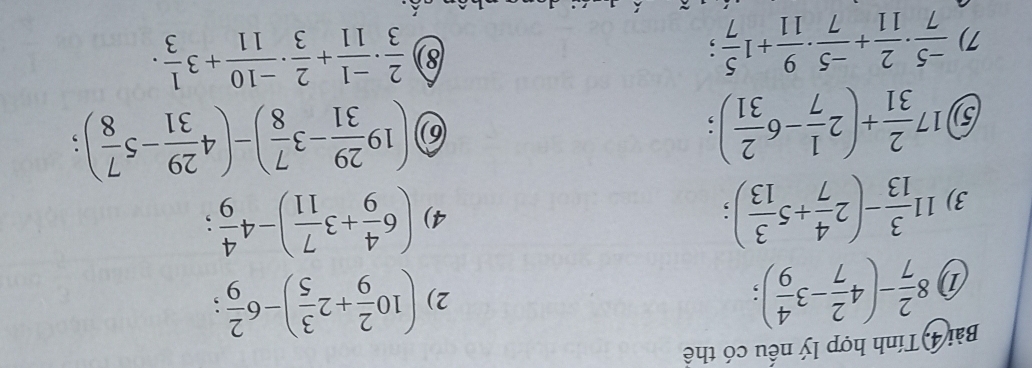 Bài 4) Tính hợp lý nếu có thể 
① 8 2/7 -(4 2/7 -3 4/9 ); 
2) (10 2/9 +2 3/5 )-6 2/9  : 
3) 11 3/13 -(2 4/7 +5 3/13 ); 
4) (6 4/9 +3 7/11 )-4 4/9 ; 
5) 17 2/31 +(2 1/7 -6 2/31 ); 
6 (19 29/31 -3 7/8 )-(4 29/31 -5 7/8 ); 
7)  (-5)/7 ·  2/11 + (-5)/7 ·  9/11 +1 5/7 ; 
8)  2/3 ·  (-1)/11 + 2/3 ·  (-10)/11 +3 1/3 ·