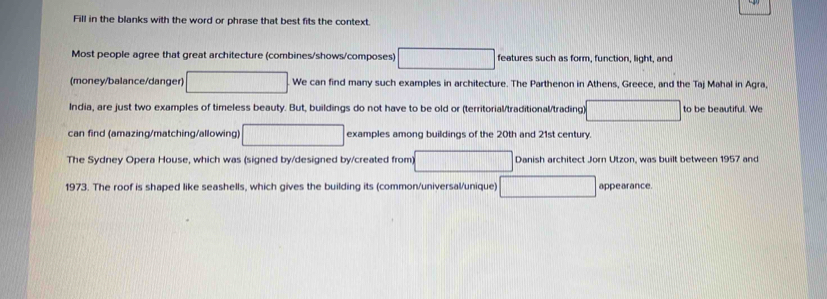 Fill in the blanks with the word or phrase that best fits the context. 
Most people agree that great architecture (combines/shows/composes) 10, □^(□) features such as form, function, light, and 
(money/balance/danger) □ We can find many such examples in architecture. The Parthenon in Athens, Greece, and the Taj Mahal in Agra, 
India, are just two examples of timeless beauty. But, buildings do not have to be old or (territorial/traditional/trading a_ to be beautiful. We 
can find (amazing/matching/allowing) □ □ examples among buildings of the 20th and 21st century 
The Sydney Opera House, which was (signed by/designed by/created from) || □ Danish architect Jorn Utzon, was built between 1957 and 
1973. The roof is shaped like seashells, which gives the building its (common/universal/unique) appearance.