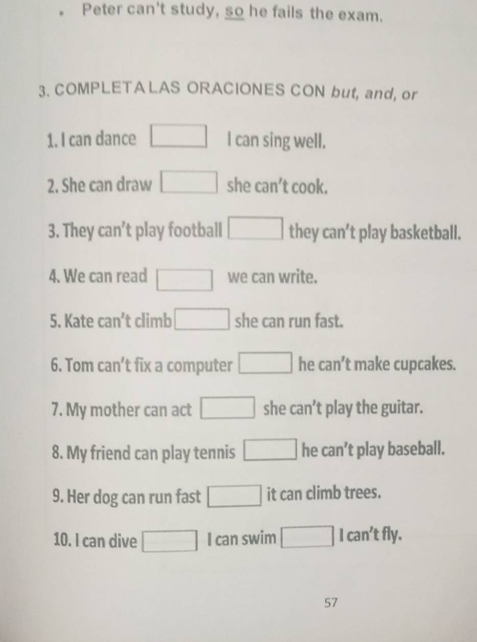 Peter can't study, so he fails the exam. 
3. COMPLETA LAS ORACIONES CON but, and, or 
1. I can dance □ I can sing well. 
2. She can draw □ she can' 't cook. 
3. They can’t play football □ they can’t play basketball. 
4. We can read □ we can write. 
5. Kate can't climb □ she can run fast. 
6. Tom can’t fix a computer □ he can’t make cupcakes. 
7. My mother can act □ she can't play the guitar. 
8. My friend can play tennis □ he can' play baseball. 
9. Her dog can run fast □ it can climb trees. 
can²t 
10. I can dive □ I can swim :fly. 
57