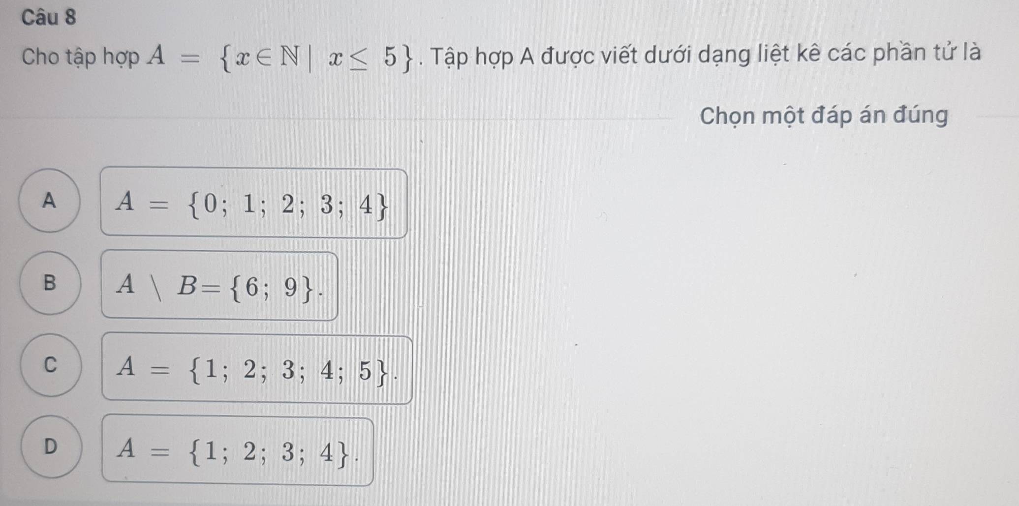 Cho tập hợp A= x∈ N|x≤ 5. Tập hợp A được viết dưới dạng liệt kê các phần tử là
Chọn một đáp án đúng
A A= 0;1;2;3;4
B A|B= 6;9.
C A= 1;2;3;4;5.
D A= 1;2;3;4.