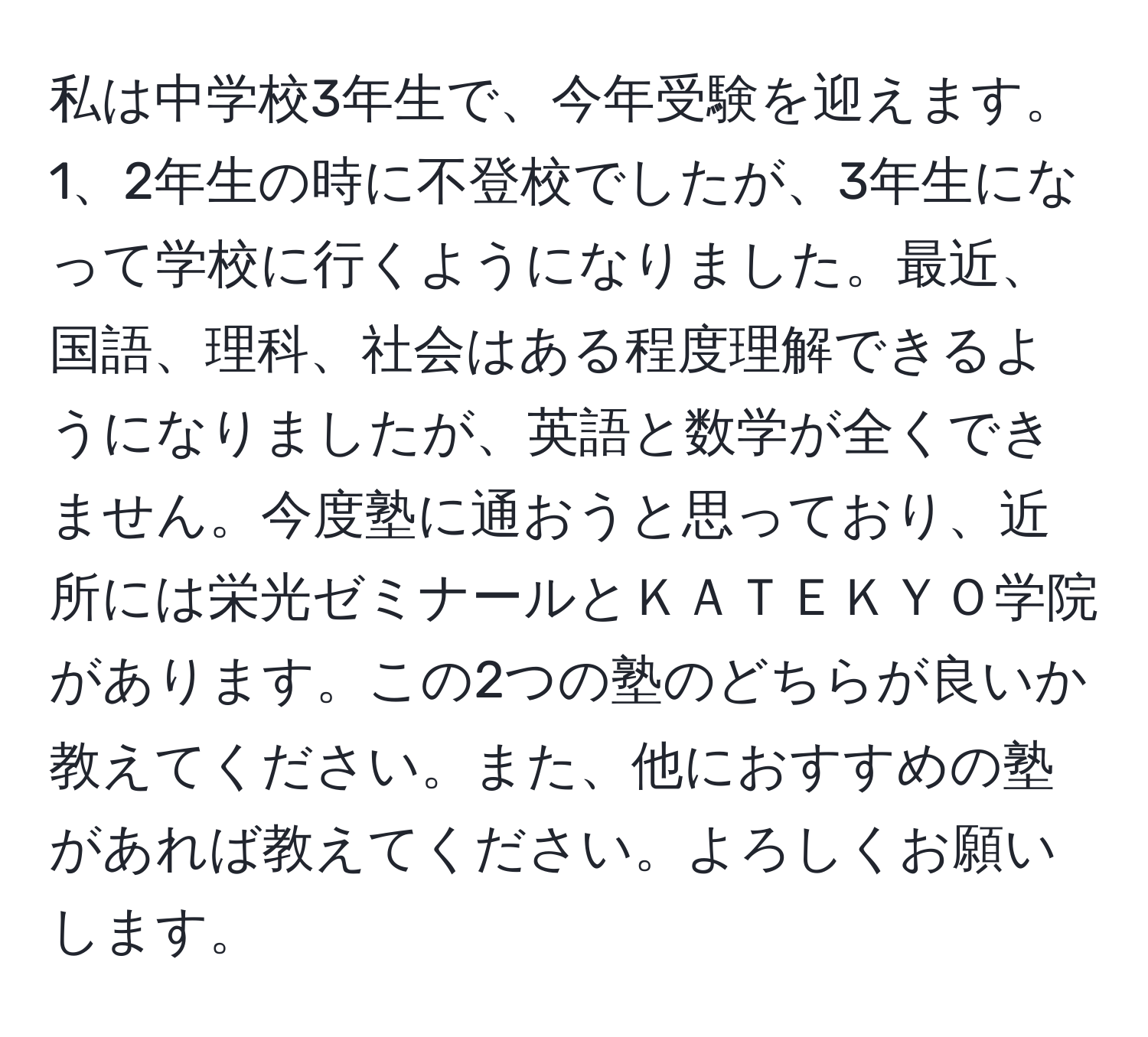 私は中学校3年生で、今年受験を迎えます。1、2年生の時に不登校でしたが、3年生になって学校に行くようになりました。最近、国語、理科、社会はある程度理解できるようになりましたが、英語と数学が全くできません。今度塾に通おうと思っており、近所には栄光ゼミナールとＫＡＴＥＫＹＯ学院があります。この2つの塾のどちらが良いか教えてください。また、他におすすめの塾があれば教えてください。よろしくお願いします。