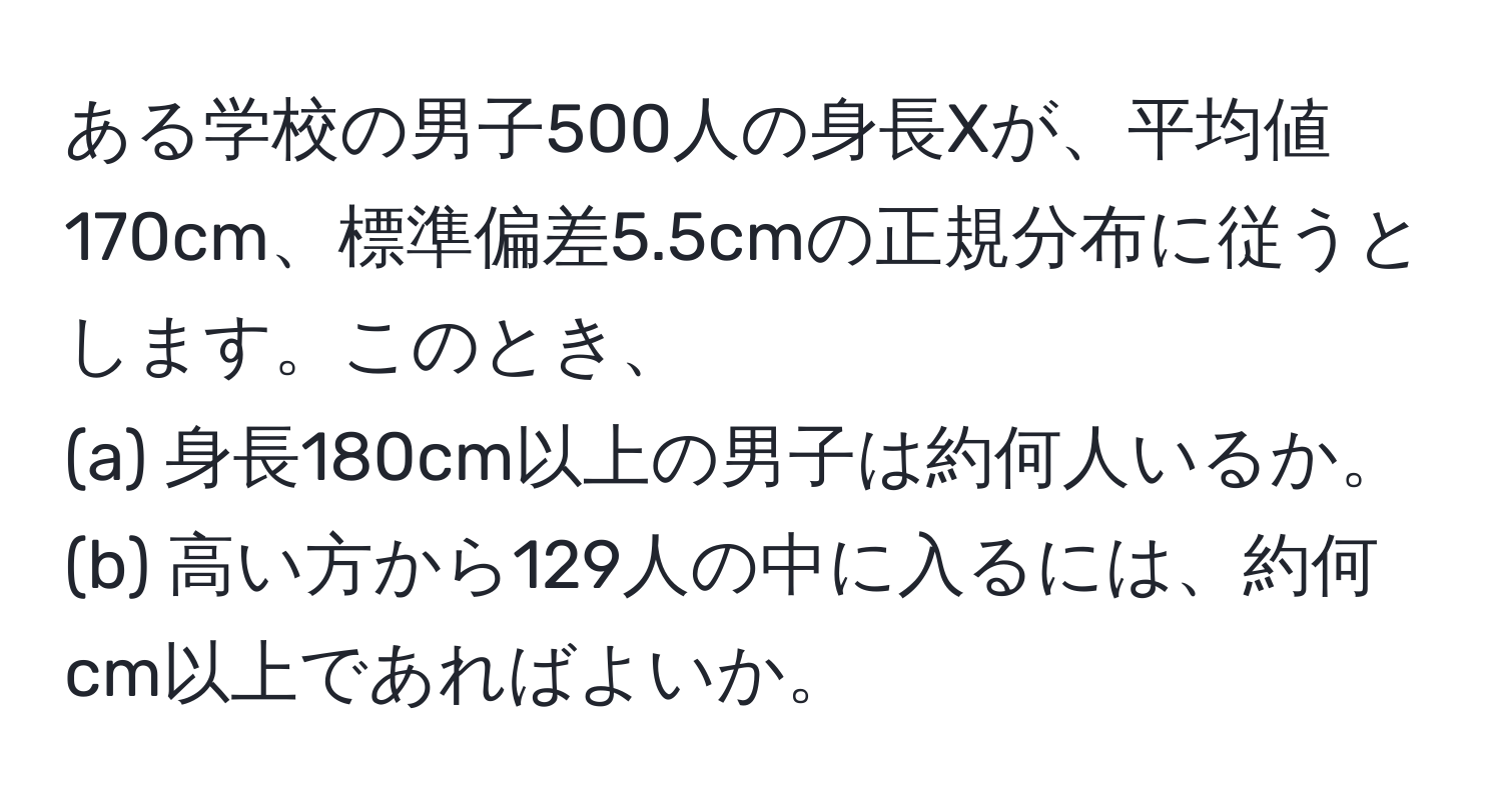 ある学校の男子500人の身長Xが、平均値170cm、標準偏差5.5cmの正規分布に従うとします。このとき、  
(a) 身長180cm以上の男子は約何人いるか。  
(b) 高い方から129人の中に入るには、約何cm以上であればよいか。