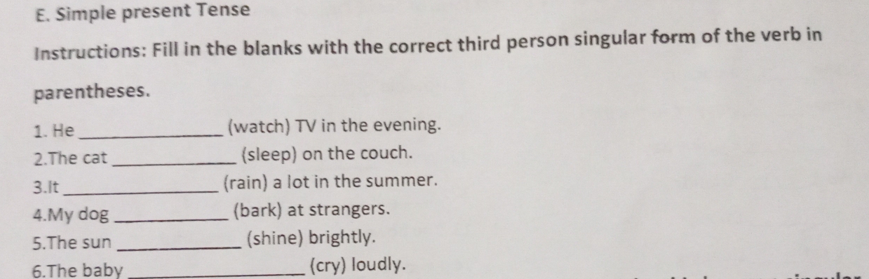 Simple present Tense 
Instructions: Fill in the blanks with the correct third person singular form of the verb in 
parentheses. 
1. He _(watch) TV in the evening. 
2.The cat _(sleep) on the couch. 
3.It_ (rain) a lot in the summer. 
4.My dog _(bark) at strangers. 
5.The sun _(shine) brightly. 
6.The baby _(cry) loudly.