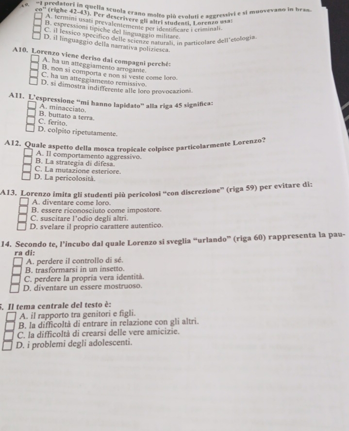 “I predatori in quella scuola erano molto più evoluti e aggressivi e si muovevano in bran
co' (righe 42-43). Per deserivere gli altri studenti. Lorenzo usa:
A. termini usati prevalentemente per identificate i criminali
B. espressioni tipiche del linguaggio militare.
C. il İessico specifico delle scienze naturali, in particolare dell’etologia
D. il linguaggio della narrativa poliziesca.
A10. Lorenzo viene deriso dai compagni perché:
A. ha un atteggiamento arrogante.
B. non si comporta e non si veste come loro.
C. ha un atteggiamento remissivo.
D. si dimostra indifferente alle loro provocazioni.
A11. L’espressione “mí hanno lapidato” alla riga 45 significa:
A. minacciato.
B. buttato a terra.
C. ferito.
D. colpito ripetutamente.
A12. Quale aspetto della mosca tropicale colpisce particolarmente Lorenzo?
A. Il comportamento aggressivo.
B. La strategia di difesa.
C. La mutazione esteriore.
D. La pericolosità.
A13. Lorenzo ímita gli studenti più pericolosi “con discrezione” (riga 59) per evitare di:
A. diventare come loro.
B. essere riconosciuto come impostore.
C. suscitare l’odio degli altri.
D. svelare il proprio carattere autentico.
14. Secondo te, l’incubo dal quale Lorenzo si sveglia “urlando” (riga 60) rappresenta la pau-
ra di:
A. perdere il controllo di sé.
B. trasformarsi in un insetto.
C. perdere la propria vera identità.
D. diventare un essere mostruoso.
5. Il tema centrale del testo è:
A. il rapporto tra genitori e figli.
B. la difficoltà di entrare in relazione con gli altri.
C. la difficoltà di crearsi delle vere amicizie.
D. i problemi degli adolescenti.