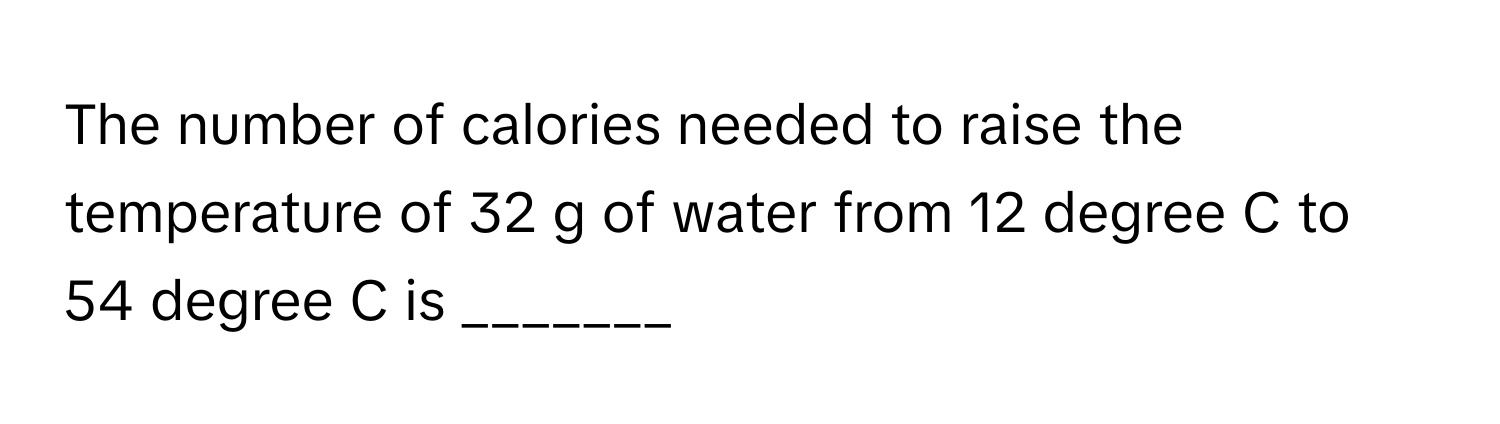 The number of calories needed to raise the temperature of 32 g of water from 12 degree C to 54 degree C is _______