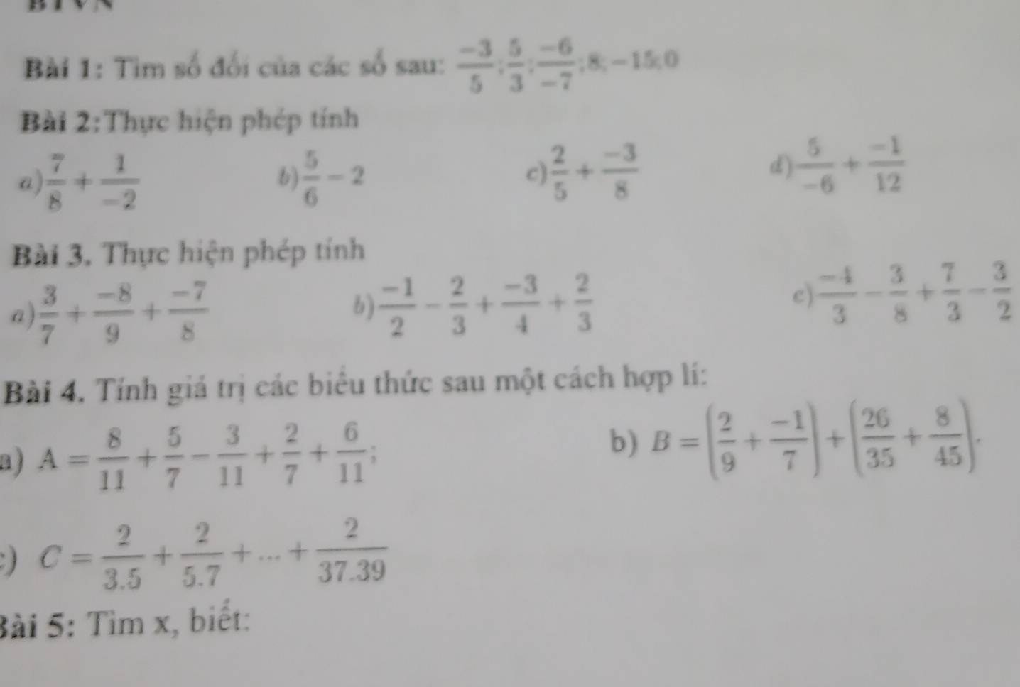 Tìm số đổi của các số sau:  (-3)/5 ;  5/3 ;  (-6)/-7 ; 8; -15; 0
Bài 2:Thực hiện phép tính 
a)  7/8 + 1/-2   5/6 -2
b) 
c)  2/5 + (-3)/8 
d)  5/-6 + (-1)/12 
Bài 3. Thực hiện phép tính 
a  3/7 + (-8)/9 + (-7)/8 
b)  (-1)/2 - 2/3 + (-3)/4 + 2/3 
c)  (-4)/3 - 3/8 + 7/3 - 3/2 
Bài 4. Tính giá trị các biêu thức sau một cách hợp lí: 
a j A= 8/11 + 5/7 - 3/11 + 2/7 + 6/11 ; 
b) B=( 2/9 + (-1)/7 )+( 26/35 + 8/45 ). 
) C= 2/3.5 + 2/5.7 +...+ 2/37.39 
Bài 5: Tìm x, biết: