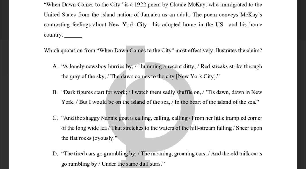 “When Dawn Comes to the City” is a 1922 poem by Claude McKay, who immigrated to the
United States from the island nation of Jamaica as an adult. The poem conveys McKay's
contrasting feelings about New York City—his adopted home in the US—and his home
country:_
Which quotation from “When Dawn Comes to the City” most effectively illustrates the claim?
A. “A lonely newsboy hurries by, / Humming a recent ditty; / Red streaks strike through
the gray of the sky, / The dawn comes to the city [New York City].”
B. “Dark figures start for work; / I watch them sadly shuffle on, / ’Tis dawn, dawn in New
York. / But I would be on the island of the sea, / In the heart of the island of the sea.”
C. “And the shaggy Nannie goat is calling, calling, calling / From her little trampled corner
of the long wide lea / That stretches to the waters of the hill-stream falling / Sheer upon
the flat rocks joyously!”
D. “The tired cars go grumbling by, / The moaning, groaning cars, / And the old milk carts
go rumbling by / Under the same dull stars.”