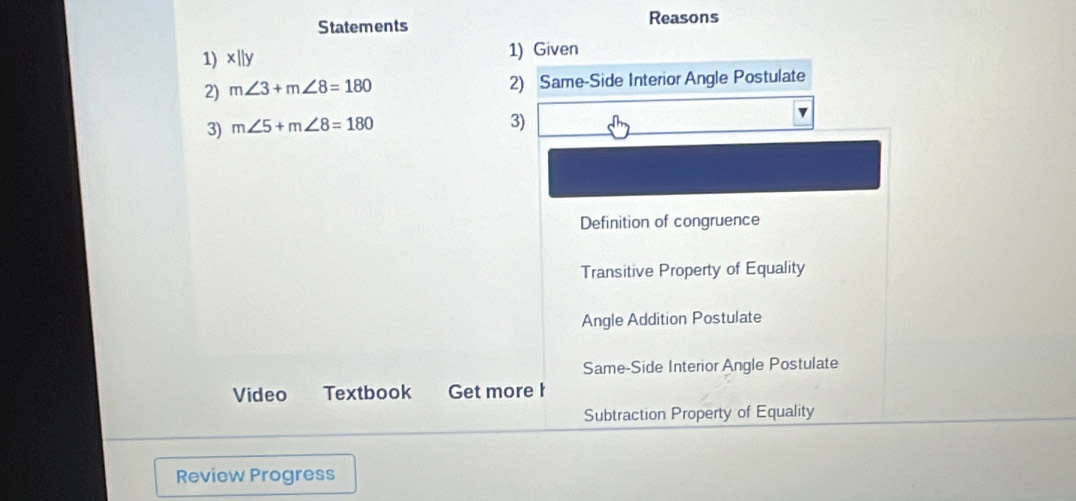 Statements Reasons
1) x||y 1) Given
2) m∠ 3+m∠ 8=180 2) Same-Side Interior Angle Postulate
3) m∠ 5+m∠ 8=180
3)
Definition of congruence
Transitive Property of Equality
Angle Addition Postulate
Same-Side Interior Angle Postulate
Video Textbook Get more h
Subtraction Property of Equality
Review Progress