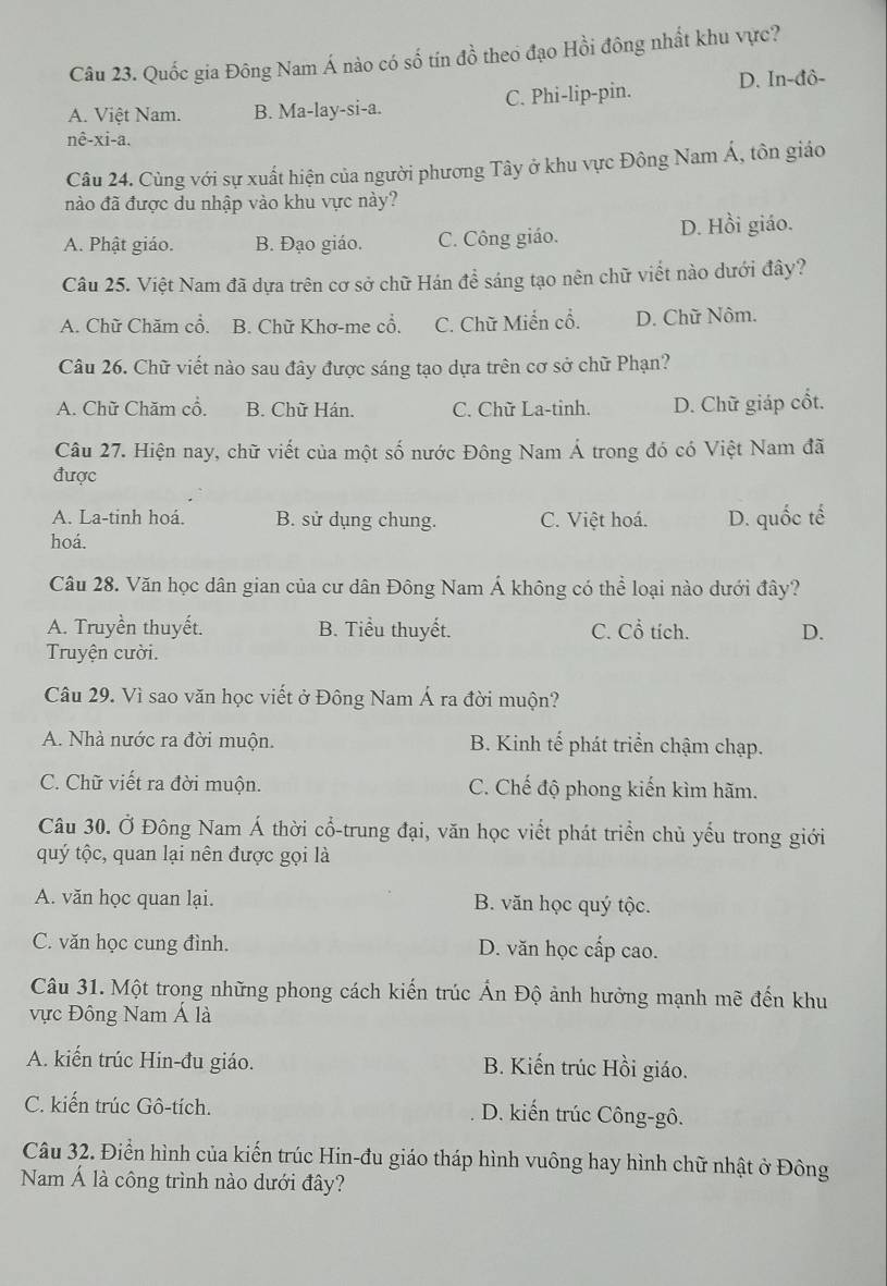 Quốc gia Đông Nam Á nào có số tín đồ theo đạo Hồi đông nhất khu vực?
A. Việt Nam. B. Ma-lay-si-a. C. Phi-lip-pin. D. In-đô-
nê-xi-a.
Câu 24. Cùng với sự xuất hiện của người phương Tây ở khu vực Đông Nam Á, tôn giáo
nào đã được du nhập vào khu vực này?
A. Phật giáo. B. Đạo giáo. C. Công giáo. D. Hồi giáo.
Câu 25. Việt Nam đã dựa trên cơ sở chữ Hán đề sáng tạo nên chữ viết nào dưới đây?
A. Chữ Chăm cổ. B. Chữ Khơ-me cổ. C. Chữ Miển cổ. D. Chữ Nôm.
Câu 26. Chữ viết nào sau đây được sáng tạo dựa trên cơ sở chữ Phạn?
A. Chữ Chăm cổ. B. Chữ Hán. C. Chữ La-tinh. D. Chữ giáp cổt.
Câu 27. Hiện nay, chữ viết của một số nước Đông Nam Á trong đó có Việt Nam đã
được
A. La-tinh hoá. B. sử dụng chung. C. Việt hoá. D. quốc tế
hoá.
Câu 28. Văn học dân gian của cư dân Đông Nam Á không có thể loại nào dưới đây?
A. Truyền thuyết. B. Tiểu thuyết. C. Cổ tích. D.
Truyện cười.
Câu 29. Vì sao văn học viết ở Đông Nam Á ra đời muộn?
A. Nhà nước ra đời muộn. B. Kinh tế phát triển chậm chạp.
C. Chữ viết ra đời muộn. C. Chế độ phong kiến kìm hãm.
Câu 30. Ở Đông Nam Á thời cổ-trung đại, văn học viết phát triển chủ yếu trong giới
quý tộc, quan lại nên được gọi là
A. văn học quan lại. B. văn học quý tộc.
C. văn học cung đình. D. văn học cấp cao.
Câu 31. Một trong những phong cách kiến trúc Ấn Độ ảnh hưởng mạnh mẽ đến khu
vực Đông Nam Á là
A. kiến trúc Hin-đu giáo. B. Kiến trúc Hồi giáo.
C. kiến trúc Gô-tích. D. kiến trúc Công-gô.
Câu 32. Điển hình của kiến trúc Hin-đu giáo tháp hình vuông hay hình chữ nhật ở Đông
Nam Á là công trình nào dưới đây?