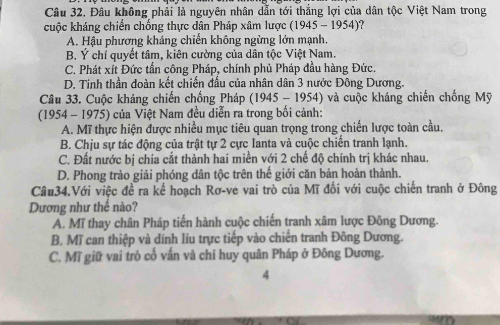 Đâu không phải là nguyên nhân dẫn tới thắng lợi của dân tộc Việt Nam trong
cuộc kháng chiến chống thực dân Pháp xâm lược (1945-1954) ?
A. Hậu phương kháng chiến không ngừng lớn mạnh.
B. Ý chí quyết tâm, kiên cường của dân tộc Việt Nam.
C. Phát xít Đức tấn công Pháp, chính phủ Pháp đầu hàng Đức.
D. Tinh thần đoàn kết chiến đấu của nhân dân 3 nước Đông Dương.
Câu 33. Cuộc kháng chiến chống Pháp (1945-1954) ) và cuộc kháng chiến chống Mỹ
(1954-1975) 0 của Việt Nam đều diễn ra trong bối cảnh:
A. Mĩ thực hiện được nhiều mục tiêu quan trọng trong chiến lược toàn cầu.
B. Chịu sự tác động của trật tự 2 cực Ianta và cuộc chiến tranh lạnh.
C. Đất nước bị chia cắt thành hai miền với 2 chế độ chính trị khác nhau.
D. Phong trào giải phóng dân tộc trên thế giới căn bản hoàn thành.
Câu34.Với việc đề ra kế hoạch Rơ-ve vai trò của Mĩ đối với cuộc chiến tranh ở Đông
Dương như thế nào?
A. Mĩ thay chân Pháp tiến hành cuộc chiến tranh xâm lược Đông Dương.
B. Mĩ can thiệp và dính líu trực tiếp vào chiến tranh Đông Dương.
C. Mĩ giữ vai trò cổ vấn và chi huy quân Pháp ở Đông Dương.
4