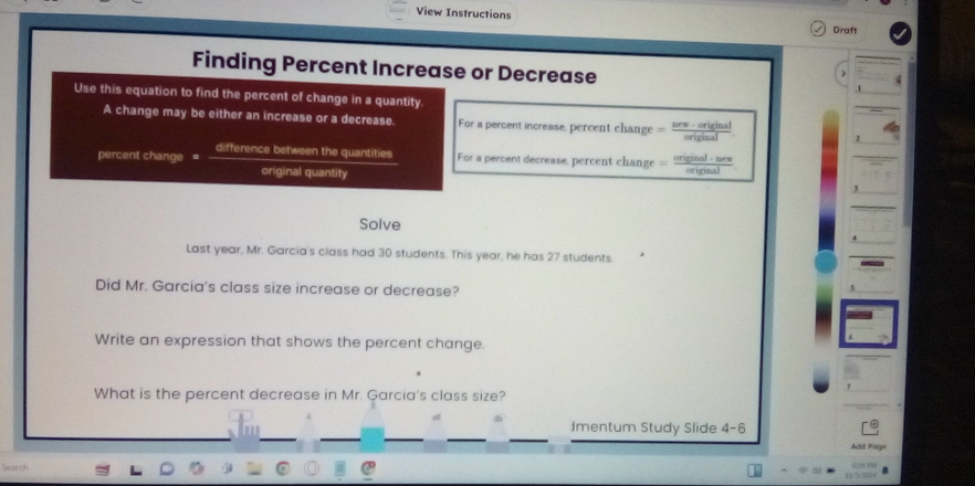 View Instructions Draft 
Finding Percent Increase or Decrease 
Use this equation to find the percent of change in a quantity 
A change may be either an increase or a decrease. For a percent increase, percent change = (neev-original)/eriginal  2 
percent change = difference between the quantities For a percent decrease, percent change = enpe/en   aj· be /cinal 
original quantity 
3 
Solve 
Last year, Mr. Garcia's class had 30 students. This year, he has 27 students. 
Did Mr. Garcia's class size increase or decrease? 
Write an expression that shows the percent change. 
What is the percent decrease in Mr. Garcia's class size? 
Imentum Study Slide 4-6 
Ad Page 
Search