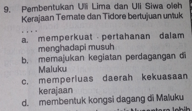 Pembentukan Uli Lima dan Uli Siwa oleh
Kerajaan Ternate dan Tidore bertujuan untuk
a. memperkuat pertahanan dalam
menghadapi musuh
b. memajukan kegiatan perdagangan di
Maluku
c. memperluas daerah kekuasaan
kerajaan
d. membentuk kongsi dagang di Maluku