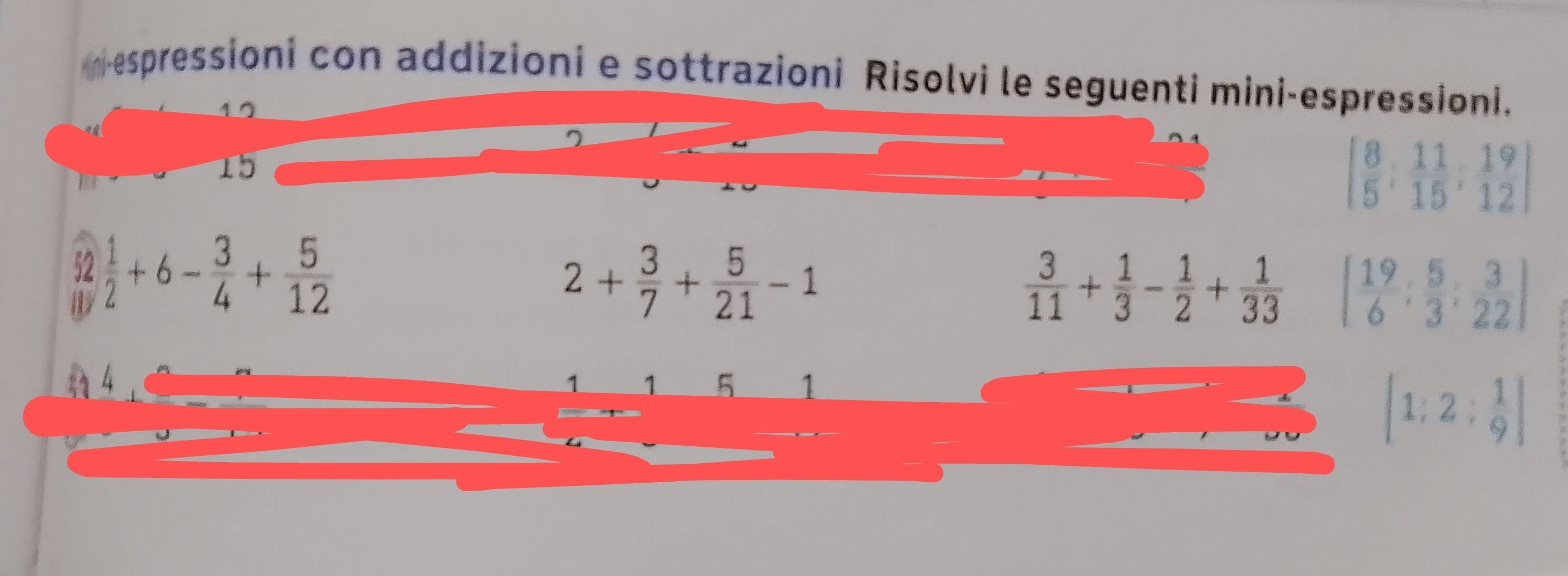 mespressioni con addizioni e sottrazioni Risolvi le seguenti mini-espressioni.
15
[ 8/5 ; 11/15 ; 19/12 ]
52  1/2 +6- 3/4 + 5/12 
2+ 3/7 + 5/21 -1
 3/11 + 1/3 - 1/2 + 1/33  [ 19/6 : 5/3 : 3/22 ]
1 5 1
[1;2; 1/9 ]