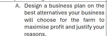 Design a business plan on the 
best alternatives your business 
will choose for the farm to 
maximise profit and justify your 
reasons.