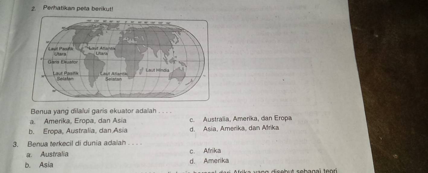 Perhatikan peta berikut!
Benua yang dilalui garis ekuator adalah . . . .
a. Amerika, Eropa, dan Asia c. Australia, Amerika, dan Eropa
b. Eropa, Australia, dan Asia d. Asia, Amerika, dan Afrika
3. Benua terkecil di dunia adalah . . . .
a. Australia c. Afrika
b. Asia d. Amerika
ik a n g disebut sebagai teori