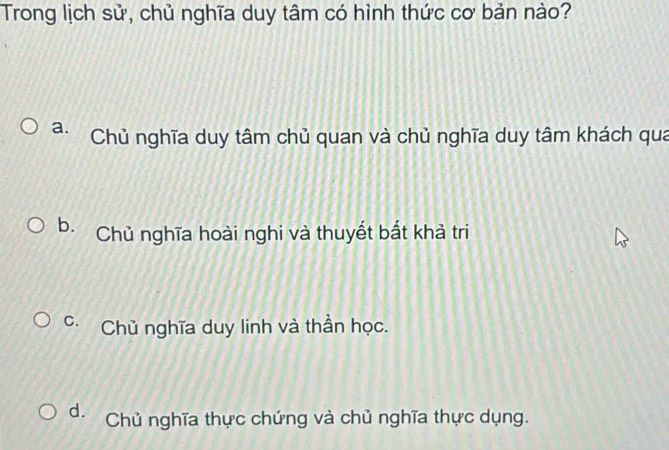 Trong lịch sử, chủ nghĩa duy tâm có hình thức cơ bản nào?
a. Chủ nghĩa duy tâm chủ quan và chủ nghĩa duy tâm khách qua
b. Chủ nghĩa hoài nghi và thuyết bắt khả tri
C. Chủ nghĩa duy linh và thần học.
d. Chủ nghĩa thực chứng và chủ nghĩa thực dụng.