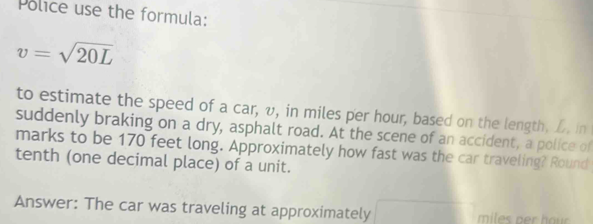 Police use the formula:
v=sqrt(20L)
to estimate the speed of a car, v, in miles per hour, based on the length, L, in 
suddenly braking on a dry, asphalt road. At the scene of an accident, a police of 
marks to be 170 feet long. Approximately how fast was the car traveling? Round 
tenth (one decimal place) of a unit. 
Answer: The car was traveling at approximately miles ber hou