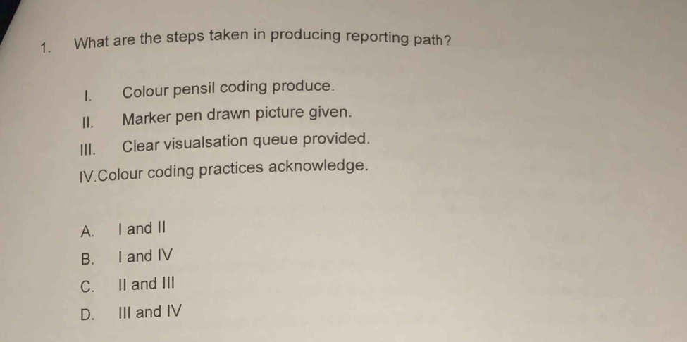 What are the steps taken in producing reporting path?
I. Colour pensil coding produce.
II. Marker pen drawn picture given.
III. Clear visualsation queue provided.
IV.Colour coding practices acknowledge.
A. I and II
B. I and IV
C. II and III
D. III and IV