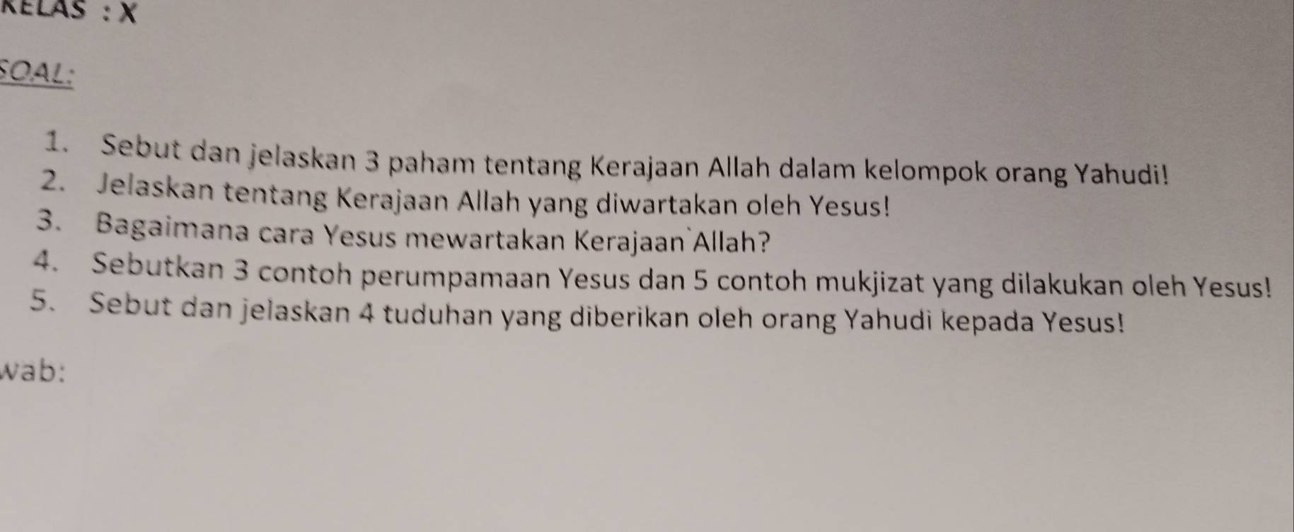 Kélas : X
SOAL: 
1. Sebut dan jelaskan 3 paham tentang Kerajaan Allah dalam kelompok orang Yahudi! 
2. Jelaskan tentang Kerajaan Allah yang diwartakan oleh Yesus! 
3. Bagaimana cara Yesus mewartakan Kerajaan`Allah? 
4. Sebutkan 3 contoh perumpamaan Yesus dan 5 contoh mukjizat yang dilakukan oleh Yesus! 
5. Sebut dan jelaskan 4 tuduhan yang diberikan oleh orang Yahudi kepada Yesus! 
wab: