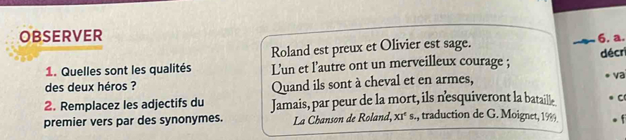 OBSERVER 
Roland est preux et Olivier est sage. 6. a. 
1. Quelles sont les qualités Lun et l'autre ont un merveilleux courage ; décr 
Quand ils sont à cheval et en armes, 
des deux héros ? va 
2. Remplacez les adjectifs du Jamais, par peur de la mort, ils nesquiveront la bataille C 
premier vers par des synonymes. La Chanson de Roland, XI^cs., traduction de G. Moignet, 1989