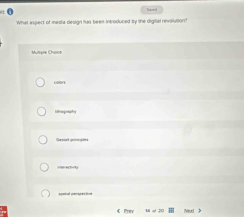 Jiz 6 Saved
What aspect of media design has been introduced by the digital revolution?
Multiple Choice
colors
lithography
Gestalt principles
interactivity
spatial perspective
C Prev
raw 14 of 20 Next