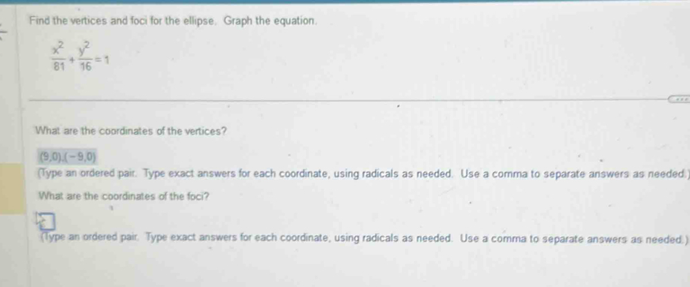 Find the vertices and foci for the ellipse. Graph the equation.
 x^2/81 + y^2/16 =1
What are the coordinates of the vertices?
(9,0),(-9,0)
(Type an ordered pair. Type exact answers for each coordinate, using radicals as needed. Use a comma to separate answers as needed. 
What are the coordinates of the foci? 
(Type an ordered pair. Type exact answers for each coordinate, using radicals as needed. Use a comma to separate answers as needed.)