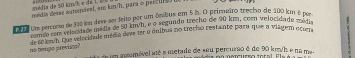 automo 
média de 50 km/h e d C 
média desse automóvel, em km/h, para o percurso d 
Mc Um percurso de 310 km deve ser feito por um ônibus em 5 h. O primeiro trecho de 100 km é per- 
corrido com velocidade média de 50 km/h, e o segundo trecho de 90 km, com velocidade média 
no tempo previsto? de 60 km/h. Que velocidade média deve ter o ôníbus no trecho restante para que a viagern ocorra 
d e ó vel até a metade de s ercurso é de 90 km/h e n a meo 
dia no percurso total E l e é 
e