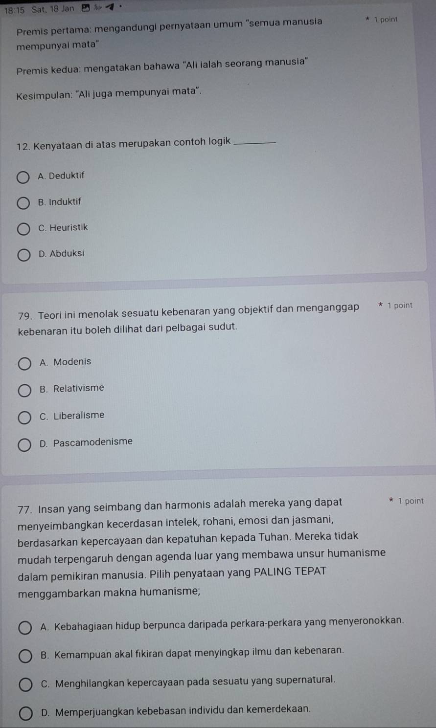 18:15 Sat, 18 Jan ·
Premis pertama: mengandungi pernyataan umum “semua manusia 1 point
mempunyai mata"
Premis kedua: mengatakan bahawa 'Ali ialah seorang manusia'
Kesimpulan: “Ali juga mempunyai mata”.
12. Kenyataan di atas merupakan contoh logik_
A. Deduktif
B. Induktif
C. Heuristik
D. Abduksi
79. Teori ini menolak sesuatu kebenaran yang objektif dan menganggap 1 point
kebenaran itu boleh dilihat dari pelbagai sudut.
A. Modenis
B. Relativisme
C. Liberalisme
D. Pascamodenisme
77. Insan yang seimbang dan harmonis adalah mereka yang dapat 1 point
menyeimbangkan kecerdasan intelek, rohani, emosi dan jasmani,
berdasarkan kepercayaan dan kepatuhan kepada Tuhan. Mereka tidak
mudah terpengaruh dengan agenda luar yang membawa unsur humanisme
dalam pemikiran manusia. Pilih penyataan yang PALING TEPAT
menggambarkan makna humanisme;
A. Kebahagiaan hidup berpunca daripada perkara-perkara yang menyeronokkan.
B. Kemampuan akal fikiran dapat menyingkap ilmu dan kebenaran.
C. Menghilangkan kepercayaan pada sesuatu yang supernatural.
D. Memperjuangkan kebebasan individu dan kemerdekaan.