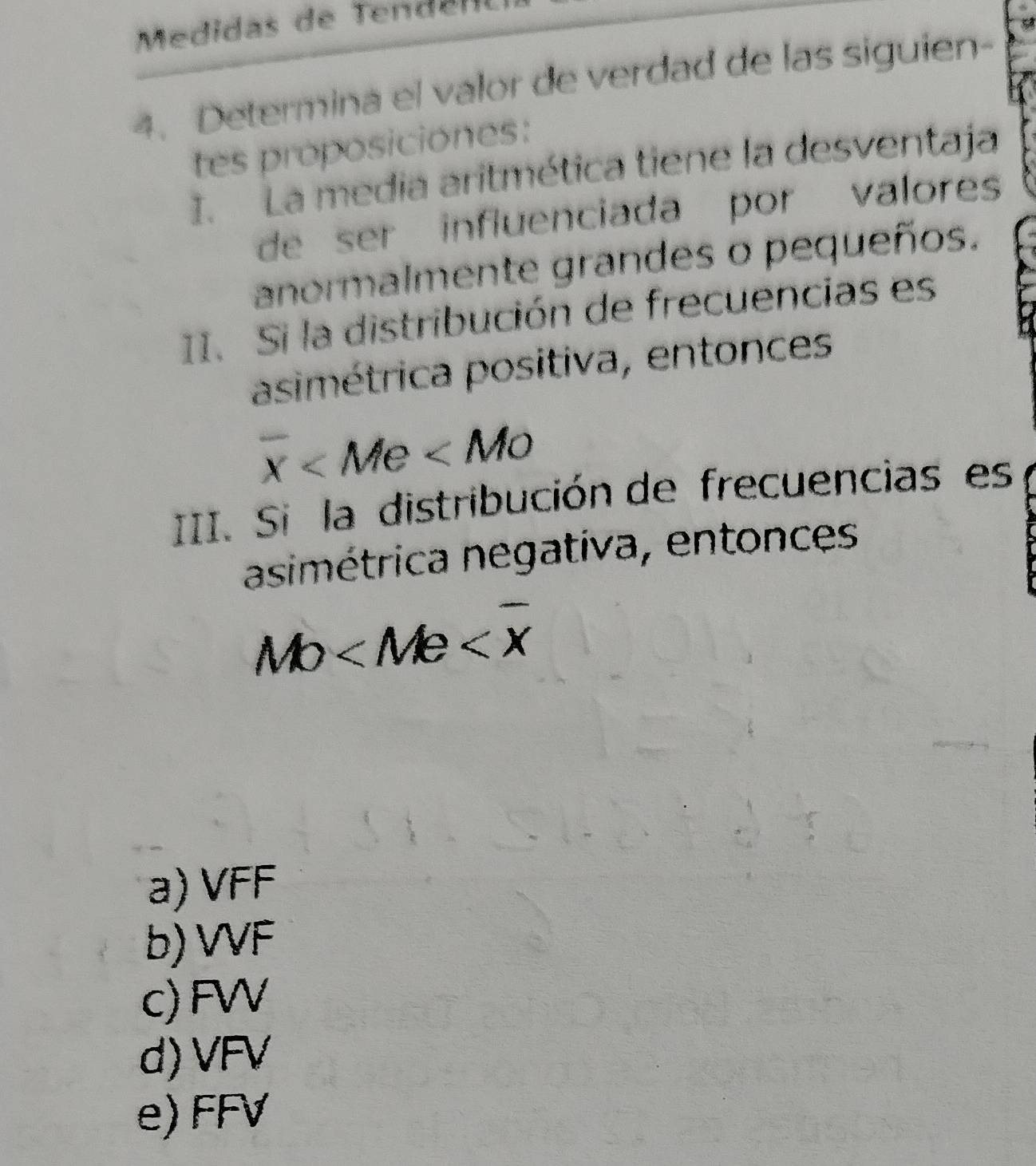 Medidas de Tend e n
4. Determina el valor de verdad de las siguien-
tes proposiciones:
I. La media aritmética tiene la desventaja
de ser influenciada por valores 
anormalmente grandes o pequeños.
II. Si la distribución de frecuencias es
asimétrica positiva, entonces
overline x
III. Si la distribución de frecuencias es
asimétrica negativa, entonces
MO
a) VFF
b) VVF
c) FW
d) VFV
e) FFV