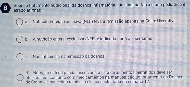 Sobre o tratamento nutricional da doença inflamatória intestinal na faixa etária pediátrica é
errado afirmar:
a. Nutrição Enteral Exclusiva (NEE) leva a remissão apenas na Colite Ulcerativa.
b. A nutrição enteral exclusiva (NEE) é indicada por 6 a 8 semanas
c. Não influência na remissão da doença.
d. Nutrição enteral parcial associada a lista de alimentos permitidos deve ser
utilizada em conjunto com medicamentos na manutenção do tratamento da Doença
de Crohn e é percebido remissão clinica sustentada na semana 12.