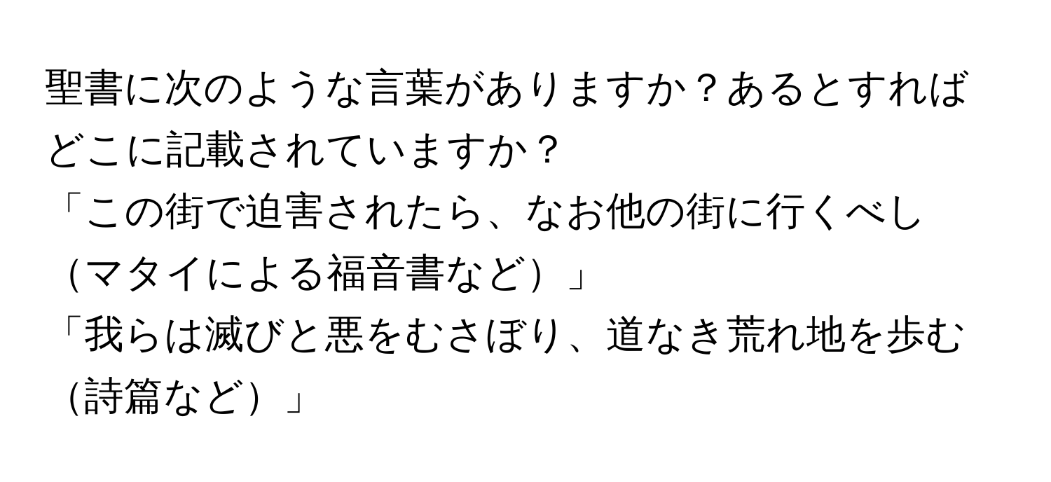 聖書に次のような言葉がありますか？あるとすればどこに記載されていますか？  
「この街で迫害されたら、なお他の街に行くべしマタイによる福音書など」  
「我らは滅びと悪をむさぼり、道なき荒れ地を歩む詩篇など」