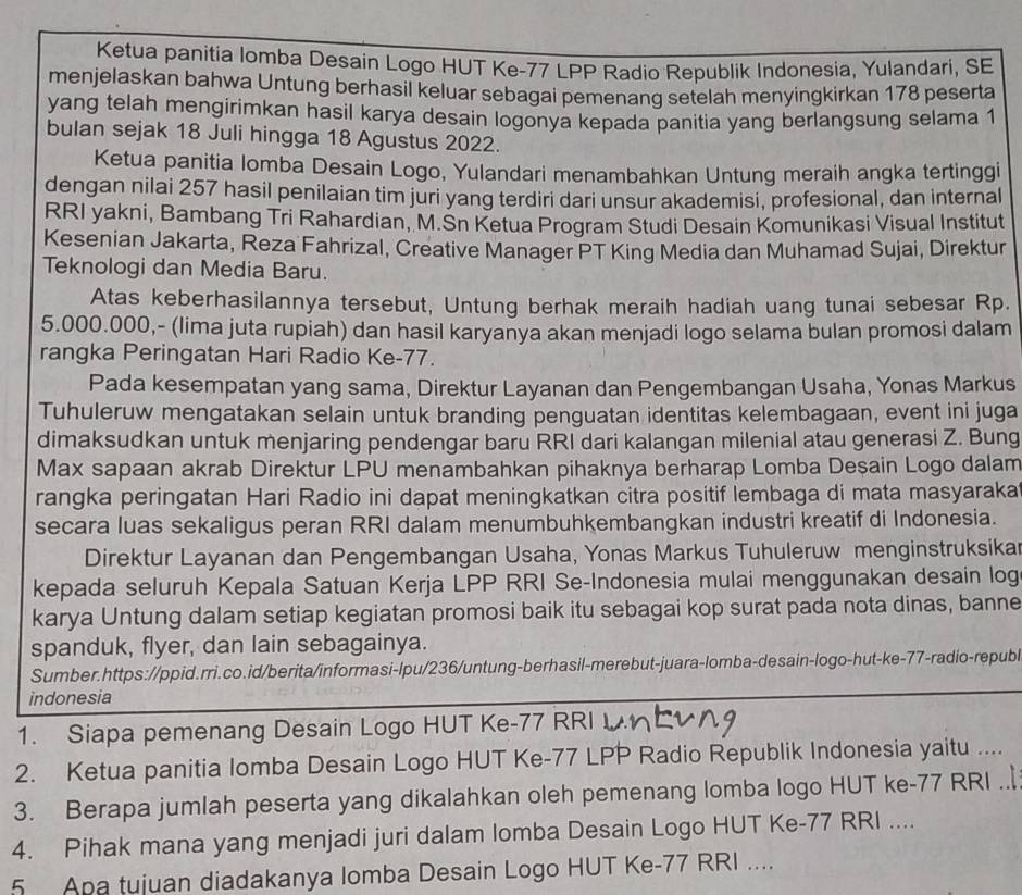 Ketua panitia lomba Desain Logo HUT Ke-77 LPP Radio Republik Indonesia, Yulandari, SE
menjelaskan bahwa Untung berhasil keluar sebagai pemenang setelah menyingkirkan 178 peserta
yang telah mengirimkan hasil karya desain logonya kepada panitia yang berlangsung selama 1
bulan sejak 18 Juli hingga 18 Agustus 2022.
Ketua panitia lomba Desain Logo, Yulandari menambahkan Untung meraih angka tertinggi
dengan nilai 257 hasil penilaian tim juri yang terdiri dari unsur akademisi, profesional, dan internal
RRI yakni, Bambang Tri Rahardian, M.Sn Ketua Program Studi Desain Komunikasi Visual Institut
Kesenian Jakarta, Reza Fahrizal, Creative Manager PT King Media dan Muhamad Sujai, Direktur
Teknologi dan Media Baru.
Atas keberhasilannya tersebut, Untung berhak meraih hadiah uang tunai sebesar Rp.
5.000.000,- (lima juta rupiah) dan hasil karyanya akan menjadi logo selama bulan promosi dalam
rangka Peringatan Hari Radio Ke-77.
Pada kesempatan yang sama, Direktur Layanan dan Pengembangan Usaha, Yonas Markus
Tuhuleruw mengatakan selain untuk branding penguatan identitas kelembagaan, event ini juga
dimaksudkan untuk menjaring pendengar baru RRI dari kalangan milenial atau generasi Z. Bung
Max sapaan akrab Direktur LPU menambahkan pihaknya berharap Lomba Deşain Logo dalam
rangka peringatan Hari Radio ini dapat meningkatkan citra positif lembaga di mata masyaraka
secara luas sekaligus peran RRI dalam menumbuhkembangkan industri kreatif di Indonesia.
Direktur Layanan dan Pengembangan Usaha, Yonas Markus Tuhuleruw menginstruksika
kepada seluruh Kepala Satuan Kerja LPP RRI Se-Indonesia mulai menggunakan desain log
karya Untung dalam setiap kegiatan promosi baik itu sebagai kop surat pada nota dinas, banne
spanduk, flyer, dan lain sebagainya.
Sumber.https://ppid.rri.co.id/berita/informasi-lpu/236/untung-berhasil-merebut-juara-lomba-desain-logo-hut-ke-77-radio-republ
indonesia
1. Siapa pemenang Desain Logo HUT Ke-77 RRI
2. Ketua panitia Iomba Desain Logo HUT Ke-77 LPP Radio Republik Indonesia yaitu ....
3. Berapa jumlah peserta yang dikalahkan oleh pemenang lomba logo HUT ke-77 RRI ..
4. Pihak mana yang menjadi juri dalam lomba Desain Logo HUT Ke-77 RRI ....
5 Apa tujuan diadakanya lomba Desain Logo HUT Ke-77 RRI ....